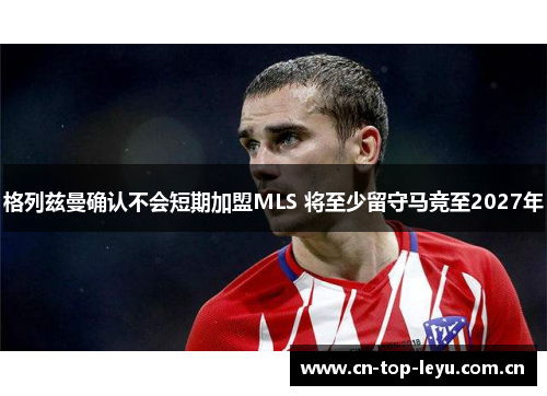 格列兹曼确认不会短期加盟MLS 将至少留守马竞至2027年 格列兹曼确认不会短期加盟MLS 将至少留守马竞至2027年